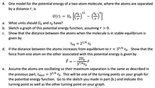 4. One model for the potential energy of a two-atom molecule, where the atoms are separated
by a distance r, is
U(r) = U0 [ ( (r0)/(r))^12 - ( (r0)/(r))^6 ]
a. What units should U0 and r0 have?
b. Sketch a graph of this potential energy function, assuming r > 0.
c. Show that the distance between the atoms when the molecule is in stable equilibrium is
given by
req = 2^1/6 r0
d. If the distance between the atoms increases from equilibrium to r = 3^1/6 r0. Show that the
force from one atom on the other associated with this potential energy is given by
F⃗ = -(2U0)/(3^7/6r0)r̂
e. Assume the atoms are oscillating so their maximum separation is the same as described in
the previous part, rmax = 3^1/6 r0. This will be one of the turning points on your graph for
the potential energy function. Go to the sketch you made in part (b.) and indicate this
turning point as well as the other turning point on your graph.
