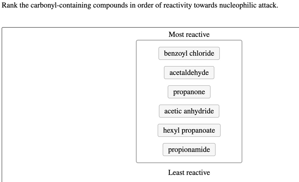 Rank the carbonyl-containing compounds in order of reactivity towards nucleophilic attack.
Most reactive
benzoyl chloride
acetaldehyde
propanone
acetic anhydride
hexyl propanoate
propionamide
Least reactive