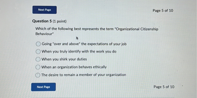 Question 5 (1 point)
Which of the following best represents the term "Organizational Citizenship Behaviour"
Going "over and above" the expectations of your job
When you truly identify with the work you do
When you shirk your duties
When an organization behaves ethically
The desire to remain a member of your organization