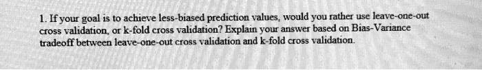1. If your goal is to achieve less-biased prediction values, would you rather use leave-one-out cross validation, or k-fold cross validation? Explain your answer based on Bias-Variance tradeoff between leave-one-out cross validation and k-fold cross validation.
