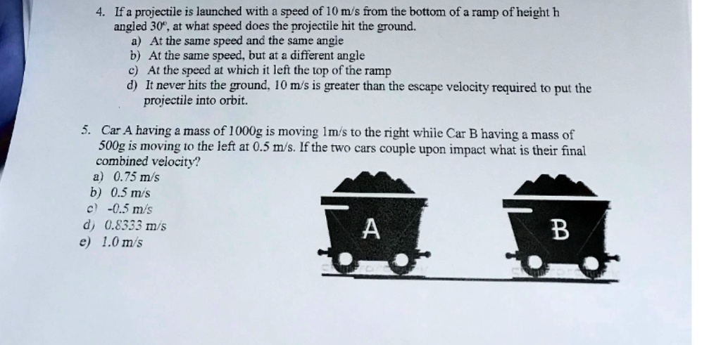 4. If a projectile is launched with a speed of 10 m/s from the bottom of a ramp of height h
angled 30°, at what speed does the projectile hit the ground.
a) At the same speed and the same angle
b) At the same speed, but at a different angle
c) At the speed at which it left the top of the ramp
d) It never hits the ground, 10 m/s is greater than the escape velocity required to put the
projectile into orbit.
5. Car A having a mass of 1000g is moving 1m/s to the right while Car B having a mass of
500g is moving to the left at 0.5 m/s. If the two cars couple upon impact what is their final
combined velocity?
a) 0.75 m/s
b) 0.5 m/s
c) -0.5 m/s
d) 0.8333 m/s
e) 1.0 m/s