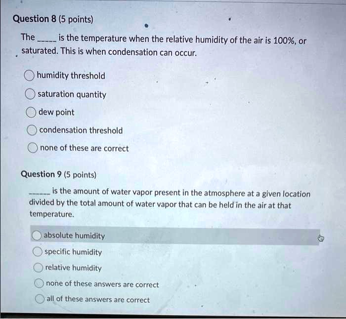 Question 8 (5 points)
The  is the temperature when the relative humidity of the air is 100%, or saturated. This is when condensation can occur.
humidity threshold
saturation quantity
dew point
condensation threshold
none of these are correct
Question 9 (5 points)
 is the amount of water vapor present in the atmosphere at a given location divided by the total amount of water vapor that can be held in the air at that temperature.
absolute humidity
specific humidity
relative humidity
none of these answers are correct
all of these answers are correct