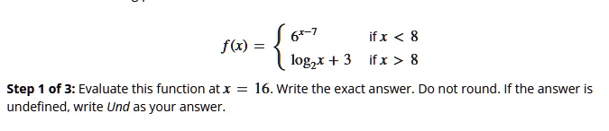 f(x) =  6^x-7   if  x < 8
log2 x + 3    if  x > 8 
Step 1 of 3: Evaluate this function at  x = 16.  Write the exact answer. Do not round. If the answer is
undefined, write Und as your answer.
