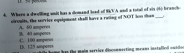 4. Where a dwelling unit has a demand load of 8kVA and a total of six (6) branch-circuits, the service equipment shall have a rating of NOT less than .
A. 60 amperes
B. 40 amperes
C. 100 amperes
D. 125 amperes