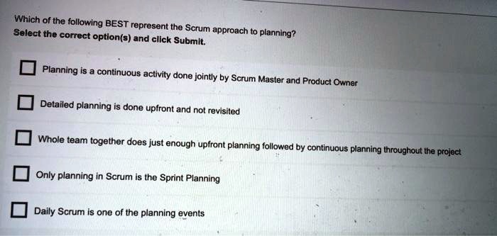 Which of the following BEST represent the Scrum approach to planning?
Select the correct option(s) and click Submit.
Planning is a continuous activity done jointly by Scrum Master and Product Owner
Detailed planning is done upfront and not revisited
Whole team together does just enough upfront planning followed by continuous planning throughout the project
Only planning in Scrum is the Sprint Planning
Daily Scrum is one of the planning events