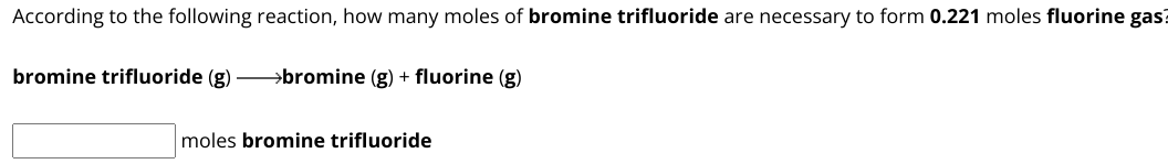 According to the following reaction, how many moles of bromine trifluoride are necessary to form 0.221 moles fluorine gas?

bromine trifluoride (g) ? bromine (g) + fluorine (g)

moles bromine trifluoride