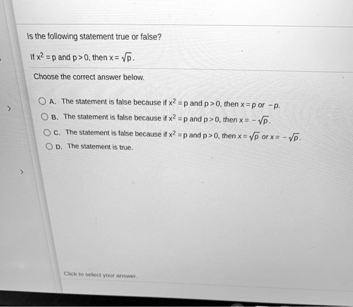 Is the following statement true or false?
If x^2 = p and p > 0, then x = sqrtp.
Choose the correct answer below.
A. The statement is false because if x^2 = p and p > 0, then x = p or -p.
B. The statement is false because if x^2 = p and p > 0, then x = -sqrtp.
C. The statement is false because if x^2 = p and p > 0, then x = sqrtp or x = -sqrtp.
D. The statement is true.