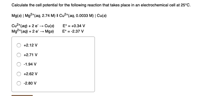 Calculate the cell potential for the following reaction that takes place in an electrochemical cell at 25°C.

Mg(s) | Mg²?(aq, 2.74 M) || Cu²?(aq, 0.0033 M) | Cu(s)

Cu²?(aq) + 2 e? ? Cu(s) E° = +0.34 V
Mg²?(aq) + 2 e? ? Mg(s) E° = -2.37 V

+2.12 V
+2.71 V
-1.94 V
+2.62 V
-2.80 V