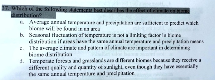 37. Which of the following statements best describes the effect of climate on biome
distribution?
a. Average annual temperature and precipitation are sufficient to predict which
biome will be found in an area
b. Seasonal fluctuation of temperature is not a limiting factor in biome
distribution if areas have the same annual temperature and precipitation means
c. The average climate and pattern of climate are important in determining
biome distribution
d. Temperate forests and grasslands are different biomes because they receive a
different quality and quantity of sunlight, even though they have essentially
the same annual temperature and precipitation