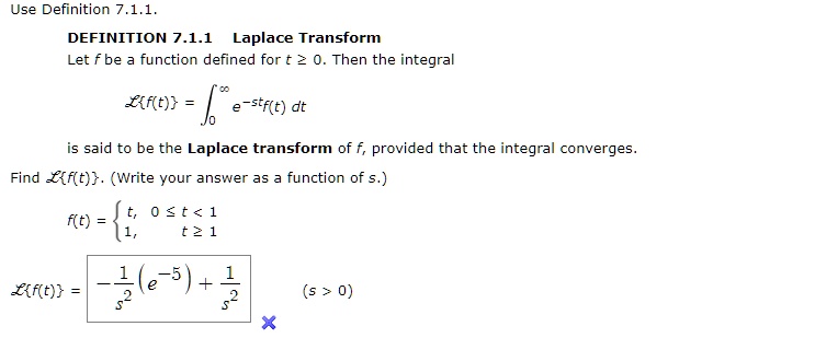 Use Definition 7.1.1.
DEFINITION 7.1.1 Laplace Transform
Let f be a function defined for t ? 0. Then the integral
?f(t) = ??? e^-st f(t) dt
is said to be the Laplace transform of f, provided that the integral converges.
Find ?f(t). (Write your answer as a function of s.)
f(t) = t, 0 ? t < 1
       1, t ? 1
?f(t) = -1/s² (e^-s) + 1/s² (s > 0)