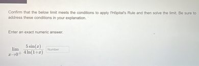 Confirm that the below limit meets the conditions to apply l'Hôpital's Rule and then solve the limit. Be sure to address these conditions in your explanation.

Enter an exact numeric answer.


    lim x 	o 0^+ frac5 sin (x)4 ln (1+x)
