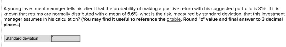 A young investment manager tells his client that the probability of making a positive return with his suggested portfolio is 81%. If it is known that returns are normally distributed with a mean of 6.6%, what is the risk, measured by standard deviation, that this investment manager assumes in his calculation? (You may find it useful to reference the z table. Round "z" value and final answer to 3 decimal places.)
Standard deviation