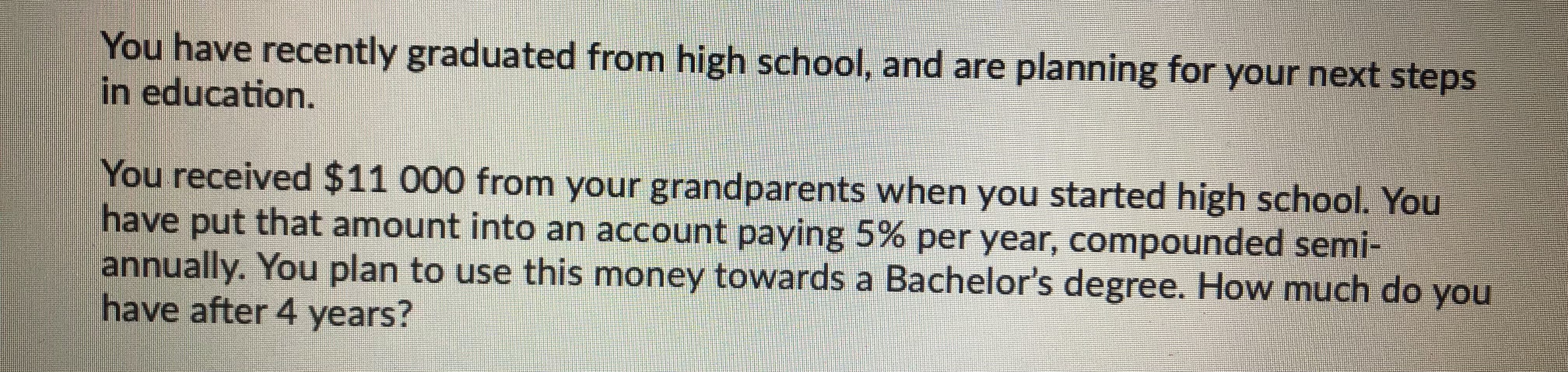 You have recently graduated from high school, and are planning for your next steps in education. You received 11 000 from your grandparents when you started high school. You have put that amount into an account paying 5% per year, compounded semi-annually. You plan to use this money towards a Bachelor's degree. How much do you have after 4 years?