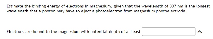 Estimate the binding energy of electrons in magnesium, given that the wavelength of 337 nm is the longest wavelength that a photon may have to eject a photoelectron from magnesium photoelectrode.

Electrons are bound to the magnesium with potential depth of at least eV.