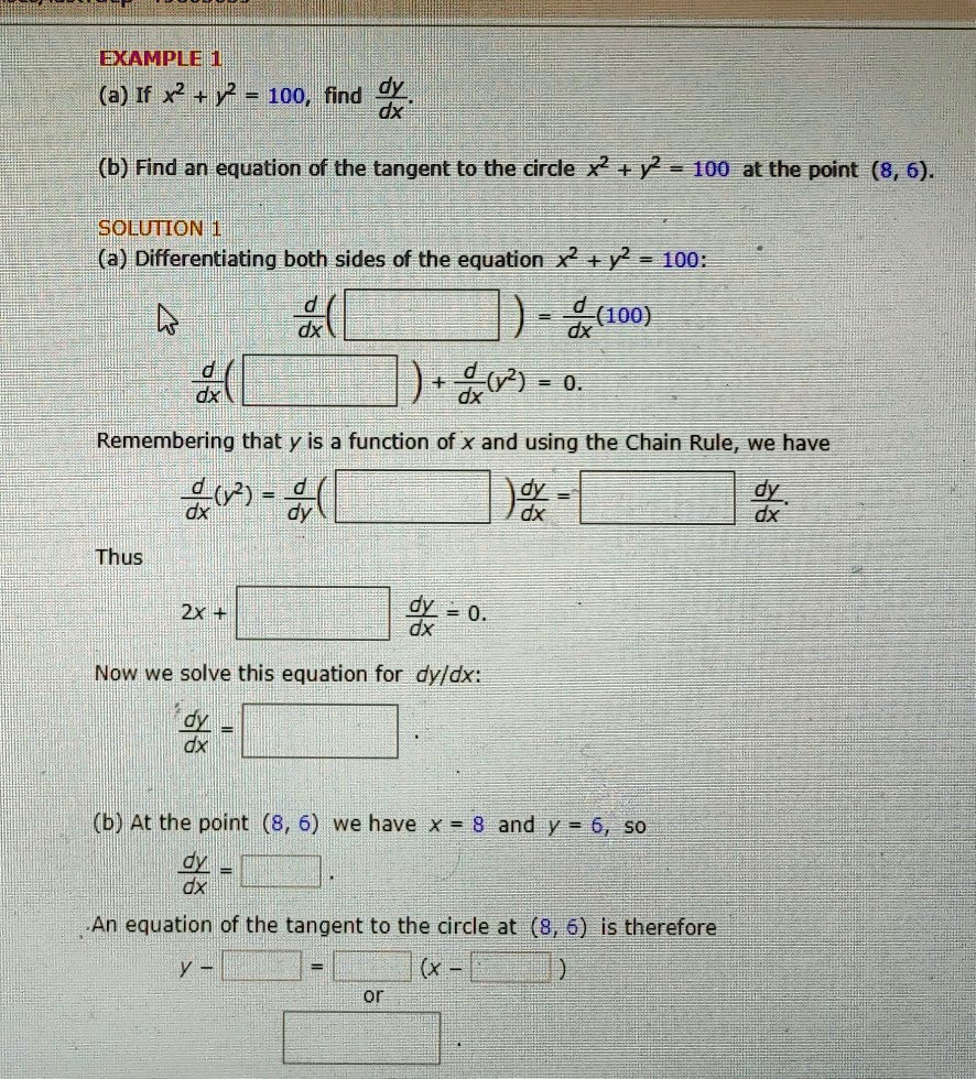 EXAMPLE 1
(a) If x^2 + y^2 = 100, find dy/dx.
(b) Find an equation of the tangent to the circle x^2 + y^2 = 100 at the point (8, 6).
SOLUTION 1
(a) Differentiating both sides of the equation x^2 + y^2 = 100:
d/dx ( [ ] ) = d/dx (100)
d/dx ( [ ] ) + d/dx (y^2) = 0.
Remembering that y is a function of x and using the Chain Rule, we have
d/dx (y^2) = d/dy ( [ ] ) dy/dx = [ ] dy/dx
Thus
2x + [ ] dy/dx = 0.
Now we solve this equation for dy/dx:
dy/dx = [ ].
(b) At the point (8, 6) we have x = 8 and y = 6, so
dy/dx = [ ].
An equation of the tangent to the circle at (8, 6) is therefore
y - [ ] = [ ] (x - [ ])
or
[ ]