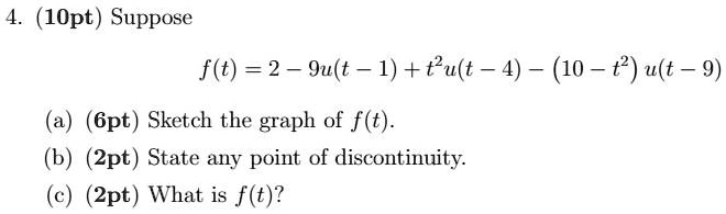 4. (10pt) Suppose
f(t) = 2 - 9u(t - 1) + t^2u(t - 4) - (10 - t^2)u(t - 9)
(a) (6pt) Sketch the graph of f(t).
(b) (2pt) State any point of discontinuity.
(c) (2pt) What is f(t)?