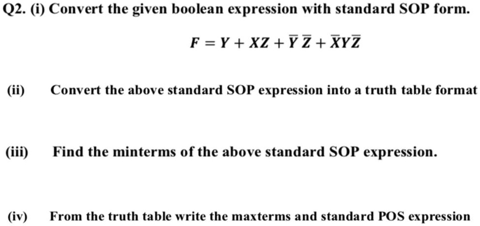 Q2. (i) Convert the given boolean expression with standard SOP form.
F = Y + XZ + Ÿ ? + X? Y ?
(ii) Convert the above standard SOP expression into a truth table format
(iii) Find the minterms of the above standard SOP expression.
(iv) From the truth table write the maxterms and standard POS expression
