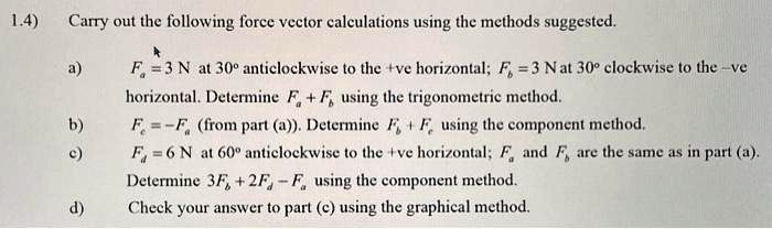 1.4) Carry out the following force vector calculations using the methods suggested.
a) Fa = 3 N at 30^∘ anticlockwise to the +ve horizontal; Fb = 3 N at 30^∘ clockwise to the -ve horizontal. Determine Fa + Fb using the trigonometric method.
b) Fc = -Fa (from part (a)). Determine Fb + Fc using the component method.
c) Fd = 6 N at 60^∘ anticlockwise to the +ve horizontal; Fa and Fb are the same as in part (a). Determine 3Fb + 2Fd - Fa using the component method.
d) Check your answer to part (c) using the graphical method.