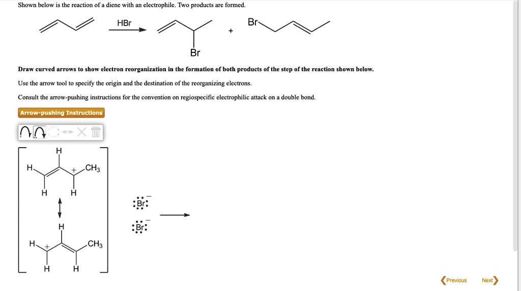 Shown below is the reaction of a diene with an electrophile. Two products are formed. HBr Br Draw curved arrows to show electron reorganization in the formation of both products of the step of the reaction shown below. Use the arrow tool to specify the origin and the destination of the reorganizing electrons. Consult the arrow-pushing instructions for the convention on regiospecific electrophilic attack on a double bond. Arrow-pushing Instructions H CH3 H H H CH3 H H