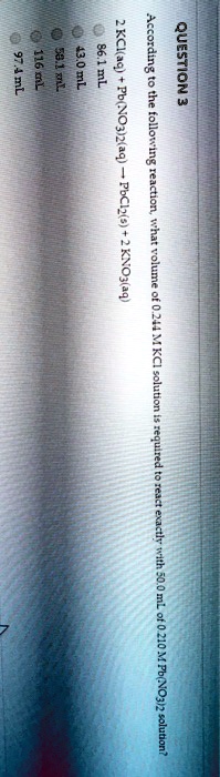 QUESTION 3
According to the following reaction, what volume of 0.244 M KCl solution is required to react exactly with 50.0 mL of 0.210 M Pb(NO3)2 solution?
2 KCl(aq) + Pb(NO3)2(aq) ? PbCl2(s) + 2 KNO3(aq)
86.1 mL
43.0 mL
58.1 mL
116 mL
97.4 mL