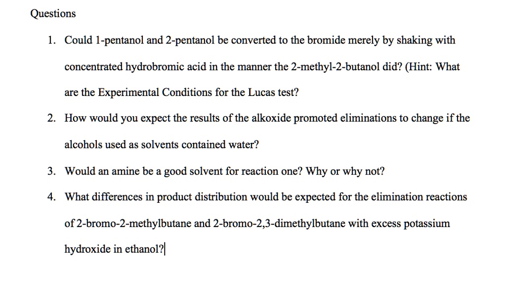 Questions
1. Could 1-pentanol and 2-pentanol be converted to the bromide merely by shaking with concentrated hydrobromic acid in the manner the 2-methyl-2-butanol did? (Hint: What are the Experimental Conditions for the Lucas test?
2. How would you expect the results of the alkoxide promoted eliminations to change if the alcohols used as solvents contained water?
3. Would an amine be a good solvent for reaction one? Why or why not?
4. What differences in product distribution would be expected for the elimination reactions of 2-bromo-2-methylbutane and 2-bromo-2,3-dimethylbutane with excess potassium hydroxide in ethanol?