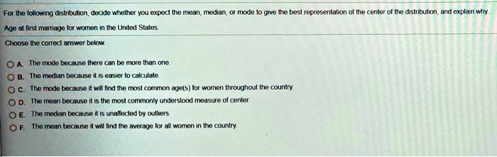 For the following distribution, decide whether you expect the mean, median, or mode to give the best representation of the center of the distribution, and explain why
Age at first marriage for women in the United States.
Choose the correct answer below.
A. The mode because there can be more than one.
B. The median because it is easier to calculate.
C. The mode because it will find the most common age(s) for women throughout the country.
D. The mean because it is the most commonly understood measure of center.
E. The median because it is unaffected by outliers.
F. The mean because it will find the average for all women in the country.