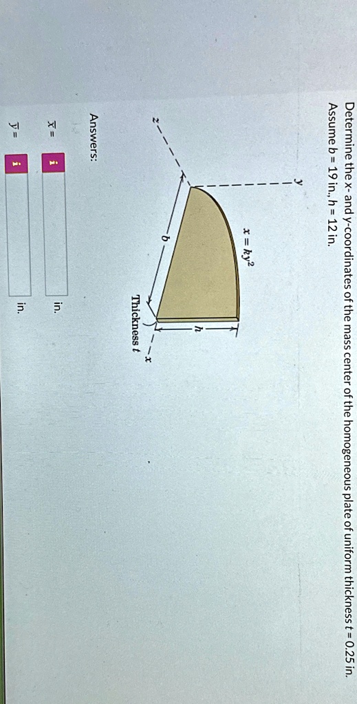 Determine the x- and y-coordinates of the mass center of the homogeneous plate of uniform thickness t = 0.25 in.
Assume b = 19 in., h = 12 in.
Answers:
x = ky^2
x = 
 in.
y = 
 in.