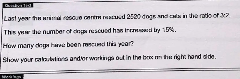 Last year the animal rescue centre rescued 2520 dogs and cats in the ratio of 3:2.
This year the number of dogs rescued has increased by 15%.
How many dogs have been rescued this year?
Show your calculations and/or workings out in the box on the right hand side.