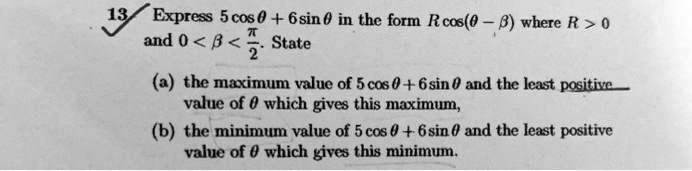 Express 5 cos ? + 6 sin ? in the form R cos(? - ?) where R > 0 and 0 < ? < ?/2. State
(a) the maximum value of 5 cos ? + 6 sin ? and the least positive value of ? which gives this maximum,
(b) the minimum value of 5 cos ? + 6 sin ? and the least positive value of ? which gives this minimum.