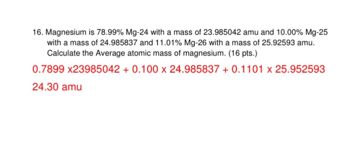 16. Magnesium is 78.99% Mg-24 with a mass of 23.985042 amu and 10.00% Mg-25 with a mass of 24.985837 and 11.01% Mg-26 with a mass of 25.92593 amu. Calculate the Average atomic mass of magnesium. (16 pts.)
0.7899 x23985042 + 0.100 x 24.985837 + 0.1101 x 25.952593
24.30 amu