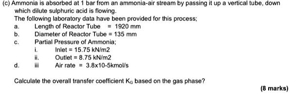 (c) Ammonia is absorbed at 1 bar from an ammonia-air stream by passing it up a vertical tube, down
which dilute sulphuric acid is flowing.
The following laboratory data have been provided for this process;
a. Length of Reactor Tube = 1920 mm
b. Diameter of Reactor Tube = 135 mm
c. Partial Pressure of Ammonia;
i. Inlet = 15.75 kN/m2
ii. Outlet = 8.75 kN/m2
d. iii Air rate = 3.8x10-5kmol/s

Calculate the overall transfer coefficient KG based on the gas phase?
(8 marks)