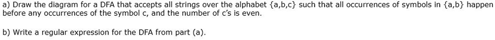 a) Draw the diagram for a DFA that accepts all strings over the alphabet a,b,c such that all occurrences of symbols in a,b happen
before any occurrences of the symbol c, and the number of c's is even.
b) Write a regular expression for the DFA from part (a).
