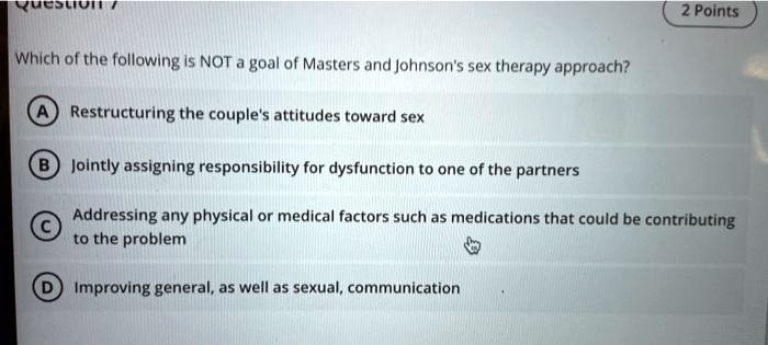 Which of the following is NOT a goal of Masters and Johnson's sex therapy approach?
A Restructuring the couple's attitudes toward sex
B Jointly assigning responsibility for dysfunction to one of the partners
C Addressing any physical or medical factors such as medications that could be contributing to the problem
D Improving general, as well as sexual, communication