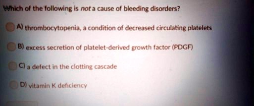 Which of the following is not a cause of bleeding disorders?
A) thrombocytopenia, a condition of decreased circulating platelets
B) excess secretion of platelet-derived growth factor (PDGF)
C) a defect in the clotting cascade
D) vitamin K deficiency