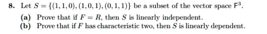 Let S = (1, 1, 0), (1, 0, 1), (0, 1, 1) be a subset of the vector space F^3.
(a) Prove that if F = R, then S is linearly independent.
(b) Prove that if F has characteristic two, then S is linearly dependent.