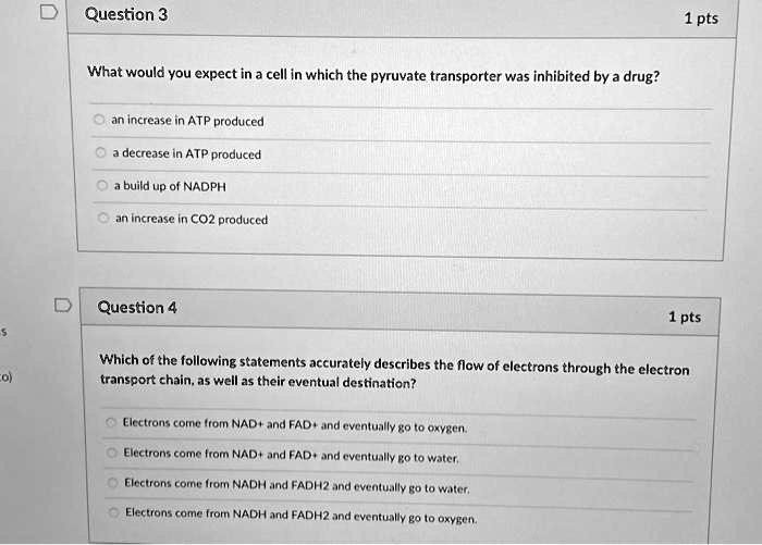 What would you expect in a cell in which the pyruvate transporter was inhibited by a drug?

an increase in ATP produced
a decrease in ATP produced
a build up of NADPH
an increase in CO2 produced

Which of the following statements accurately describes the flow of electrons through the electron transport chain, as well as their eventual destination?

Electrons come from NAD+ and FAD+ and eventually go to oxygen.
Electrons come from NAD+ and FAD+ and eventually go to water.
Electrons come from NADH and FADH2 and eventually go to water.
Electrons come from NADH and FADH2 and eventually go to oxygen.