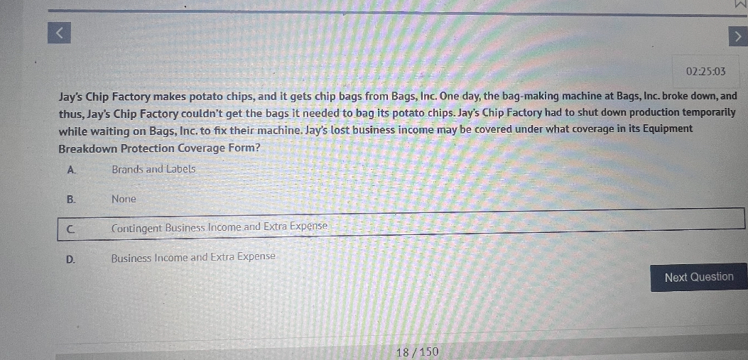 Jay's Chip Factory makes potato chips, and it gets chip bags from Bags, Inc. One day, the bag-making machine at Bags, Inc. broke down, and thus, Jay's Chip Factory couldn't get the bags it needed to bag its potato chips. Jay's Chip Factory had to shut down production temporarily while waiting on Bags, Inc. to fix their machine. Jay's lost business income may be covered under what coverage in its Equipment Breakdown Protection Coverage Form?

A. Brands and Labels
B. None
C. Contingent Business Income and Extra Expense
D. Business Income and Extra Expense