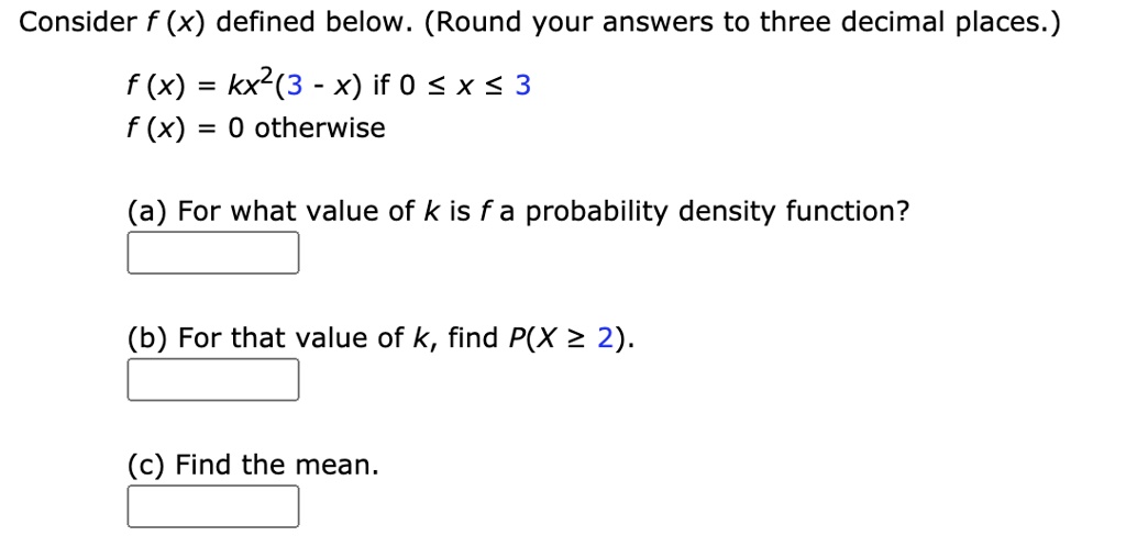 Consider f (x) defined below. (Round your answers to three decimal places.)
f (x) = kx^2(3 - x) if 0 ? x ? 3
f (x) = 0 otherwise
(a) For what value of k is f a probability density function?
(b) For that value of k, find P(X ? 2).
(c) Find the mean.