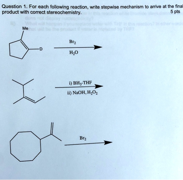 Question 1. For each following reaction, write stepwise mechanism to arrive at the final
product with correct stereochemistry.
5 pts
Me
D
Br2
H2O
i) BH3-THF
ii) NaOH, H2O2
Br2