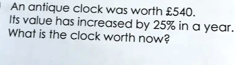 An antique clock was worth £540.
Its value has increased by 25% in a year.
What is the clock worth now?