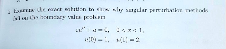 2. Examine the exact solution to show why singular perturbation methods
fail on the boundary value problem

?u” + u = 0, 0 < x < 1,
u(0) = 1, u(1) = 2.