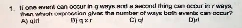1. If one event can occur in q ways and a second thing can occur in r ways,
then which expression gives the number of ways both events can occur?
A) q!r!
B) q ×r
C) q!
D)r!