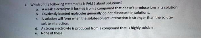 1. Which of the following statements is FALSE about solutions?
a. A weak electrolyte is formed from a compound that doesn't produce ions in a solution.
b. Covalently bonded molecules generally do not dissociate in solutions.
c. A solution will form when the solute-solvent interaction is stronger than the solute-
solute interaction.
d. A strong electrolyte is produced from a compound that is highly soluble.
e. None of these.
