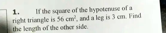 1.
If the square of the hypotenuse of a
right triangle is 56 cm^2, and a leg is 3 cm. Find
the length of the other side.