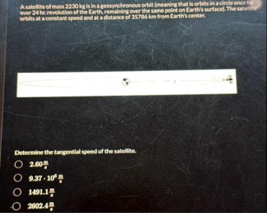 a satellite of mass 2230 kg is in a geosynchronous orbit meaning that is orbits in a circle once for ever 24 hr revolution of the earth remaining over the same point on earths surface the sa 62156