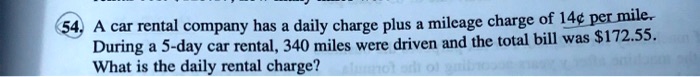 daily charge plus a mileage charge of 14c permile a car rental company has during 5 day car rental 340 miles were driven and the total bill was s17255 what is the daily rental charge 40884