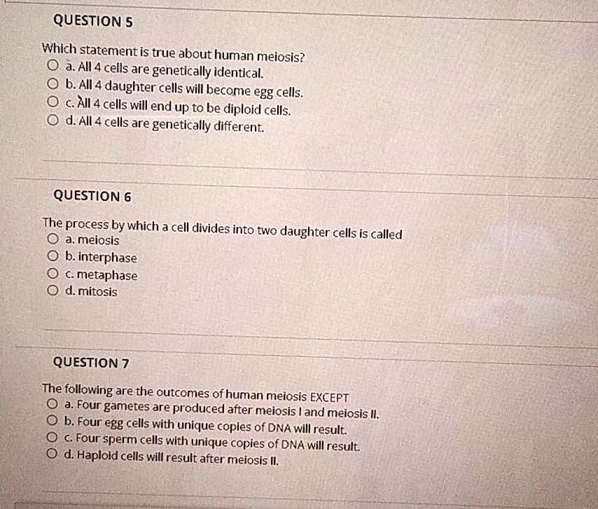 QUESTION 5
Which statement is true about human meiosis?
O a. All 4 cells are genetically identical.
O b. All 4 daughter cells will become egg cells.
O c. All 4 cells will end up to be diploid cells.
O d. All 4 cells are genetically different.

QUESTION 6
The process by which a cell divides into two daughter cells is called
O a. meiosis
O b. interphase
O c. metaphase
O d. mitosis

QUESTION 7
The following are the outcomes of human meiosis EXCEPT
O a. Four gametes are produced after meiosis I and meiosis II.
O b. Four egg cells with unique copies of DNA will result.
O c. Four sperm cells with unique copies of DNA will result.
O d. Haploid cells will result after meiosis II.