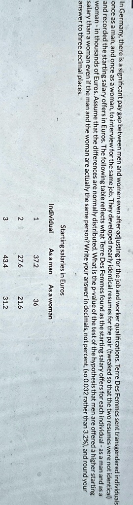 In Germany, there is a significant pay gap between men and women even after adjusting for the job and worker qualifications. Terre Des Femmes sent transgendered individuals
once as a man, and once as a woman, to interview for the same job. They developed nearly identical resumes for the pair (tweaked so that the two resumes were not identical)
and recorded the starting salary offers in Euros. The following table reflects what Terre Des Femmes found as the starting salary offers for each individual - as a man and as a
woman - in thousands of Euros. Assume that the differences are normally distributed. What is the p-value of the test of the hypothesis that men are offered a higher starting
salary than a woman even if the man and the woman are actually the same person? Write your answer in decimals, not percent, (so 0.032 rather than 3.2%), and round your
answer to three decimal places.
Starting salaries in Euros
Individual	As a man	As a woman
1	37.2	36
2	27.6	21.6
3	43.4	31.2