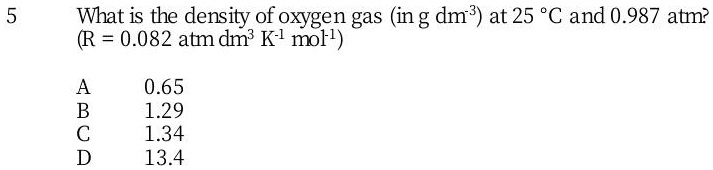 What is the density of oxygen gas (in g dm-3) at 25 °C and 0.987 atm? (R = 0.082 atm dm3 K-1 mol-1)

A 0.65
B 1.29
C 1.34
D 13.4