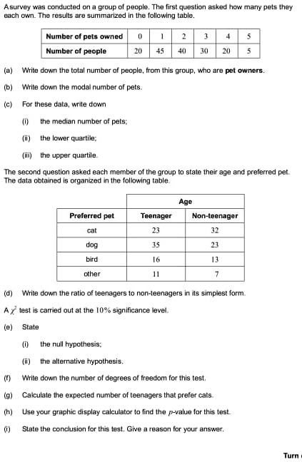 Asurvey was conducted on a group of people. The first question asked how many pets they
each own. The results are summarized in the following table.
Number of pets owned
0
1
2
3
4
5
Number of people
20
45
40
30
20
5
(a) Write down the total number of people, from this group, who are pet owners.
(b) Write down the modal number of pets.
(c) For these data, write down
(i) the median number of pets;
(ii) the lower quartile;
(iii) the upper quartile.
The second question asked each member of the group to state their age and preferred pet.
The data obtained is organized in the following table.
Age
Preferred pet
Teenager
Non-teenager
cat
23
32
dog
35
23
bird
16
13
other
11
7
(d) Write down the ratio of teenagers to non-teenagers in its simplest form.
A χ^2 test is carried out at the 10% significance level.
(e) State
(i) the null hypothesis;
(ii) the alternative hypothesis.
(f) Write down the number of degrees of freedom for this test.
(g) Calculate the expected number of teenagers that prefer cats.
(h) Use your graphic display calculator to find the p-value for this test.
(i) State the conclusion for this test. Give a reason for your answer.
Turn
